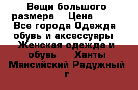 Вещи большого размера  › Цена ­ 200 - Все города Одежда, обувь и аксессуары » Женская одежда и обувь   . Ханты-Мансийский,Радужный г.